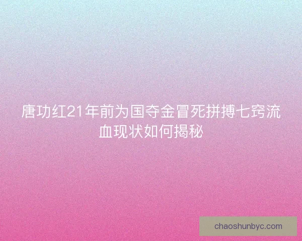 唐功红21年前为国夺金冒死拼搏七窍流血现状如何揭秘