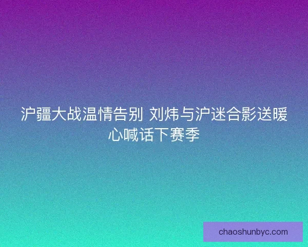 沪疆大战温情告别 刘炜与沪迷合影送暖心喊话下赛季