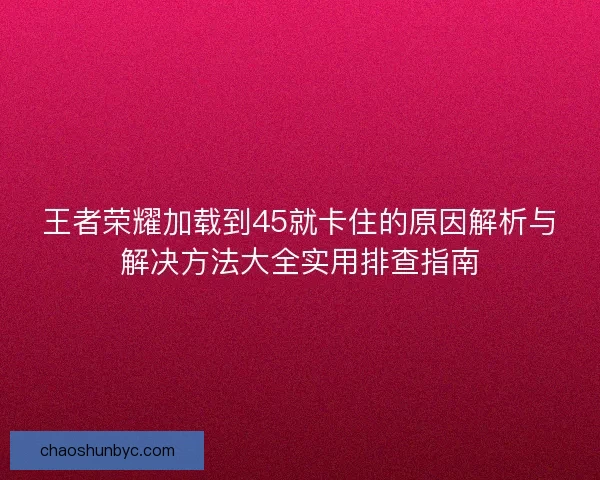 王者荣耀加载到45就卡住的原因解析与解决方法大全实用排查指南