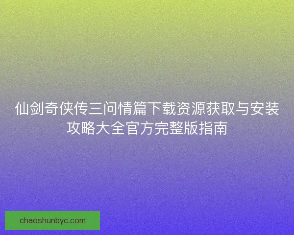 仙剑奇侠传三问情篇下载资源获取与安装攻略大全官方完整版指南