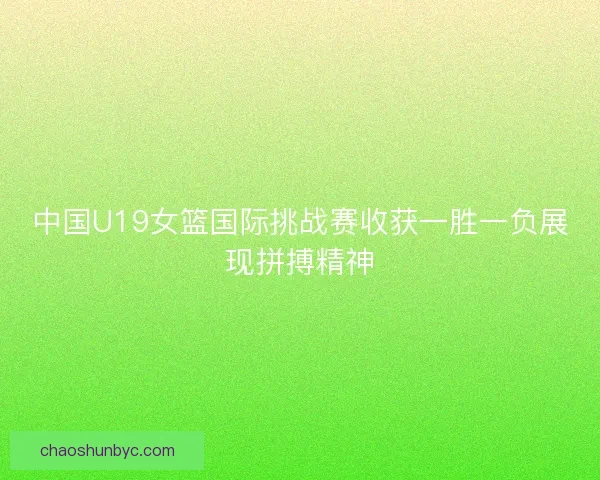 中国U19女篮国际挑战赛收获一胜一负展现拼搏精神
