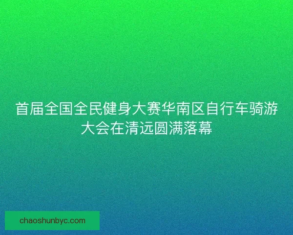 首届全国全民健身大赛华南区自行车骑游大会在清远圆满落幕