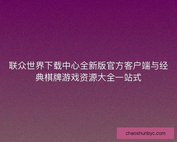 联众世界下载中心全新版官方客户端与经典棋牌游戏资源大全一站式