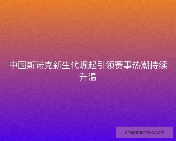 中国斯诺克新生代崛起引领赛事热潮持续升温 中国斯诺克新生代崛起引领赛事热潮持续升温