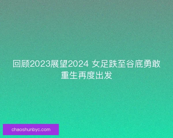 回顾2023展望2024 女足跌至谷底勇敢重生再度出发 回顾2023展望2024 女足跌至谷底勇敢重生再度出发
