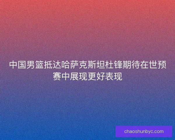 中国男篮抵达哈萨克斯坦杜锋期待在世预赛中展现更好表现