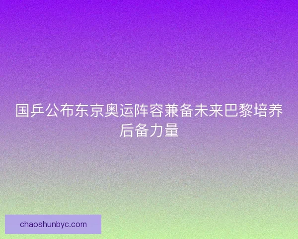 国乒公布东京奥运阵容兼备未来巴黎培养后备力量 国乒公布东京奥运阵容兼备未来巴黎培养后备力量