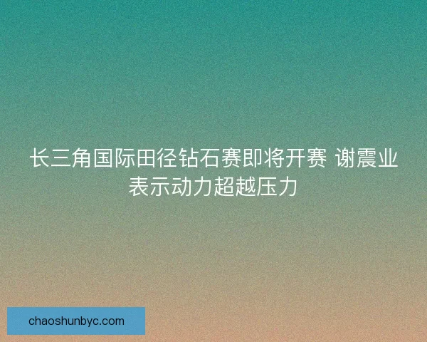 长三角国际田径钻石赛即将开赛 谢震业表示动力超越压力