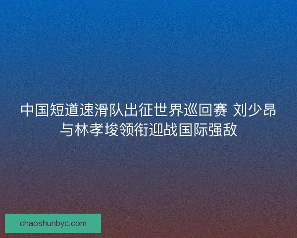 中国短道速滑队出征世界巡回赛 刘少昂与林孝埈领衔迎战国际强敌 中国短道速滑队出征世界巡回赛 刘少昂与林孝埈领衔迎战国际强敌