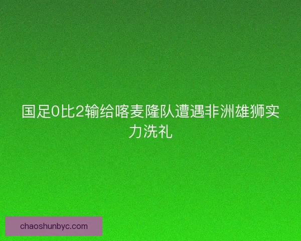 国足0比2输给喀麦隆队遭遇非洲雄狮实力洗礼 国足0比2输给喀麦隆队遭遇非洲雄狮实力洗礼