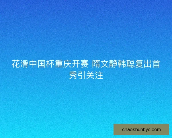 花滑中国杯重庆开赛 隋文静韩聪复出首秀引关注