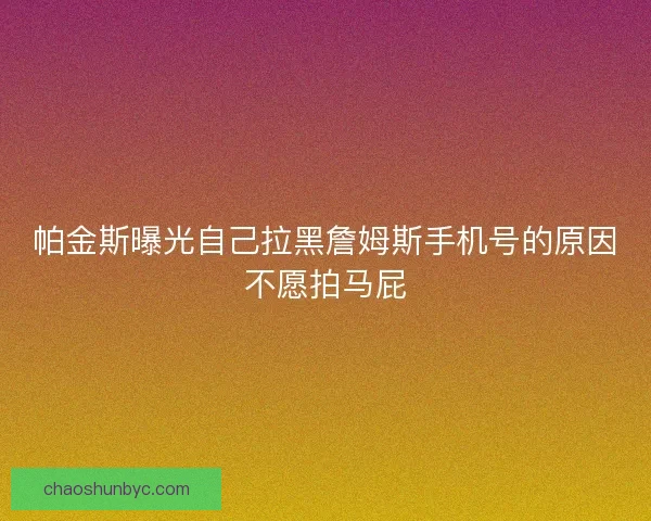 帕金斯曝光自己拉黑詹姆斯手机号的原因不愿拍马屁