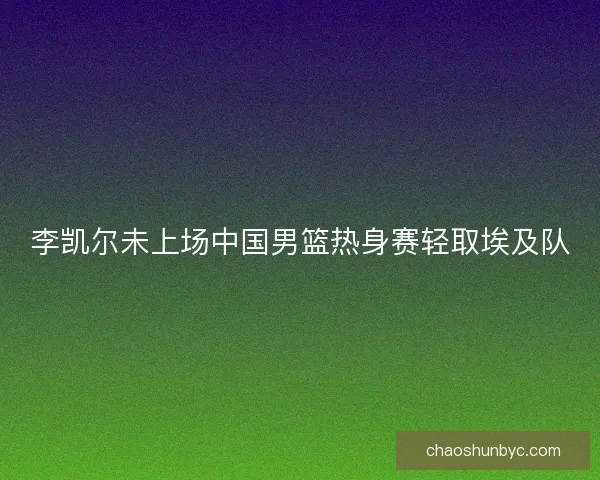 李凯尔未上场中国男篮热身赛轻取埃及队