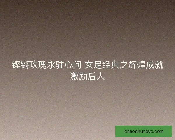 铿锵玫瑰永驻心间 女足经典之辉煌成就激励后人