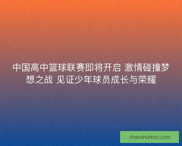中国高中篮球联赛即将开启 激情碰撞梦想之战 见证少年球员成长与荣耀