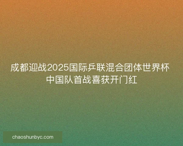 成都迎战2025国际乒联混合团体世界杯 中国队首战喜获开门红 成都迎战2025国际乒联混合团体世界杯 中国队首战喜获开门红
