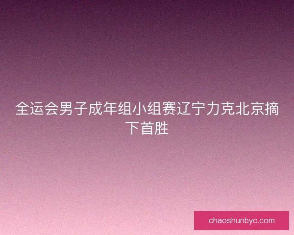 全运会男子成年组小组赛辽宁力克北京摘下首胜